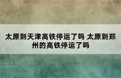 太原到天津高铁停运了吗 太原到郑州的高铁停运了吗